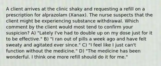 A client arrives at the clinic shaky and requesting a refill on a prescription for alprazolam (Xanax). The nurse suspects that the client might be experiencing substance withdrawal. Which comment by the client would most tend to confirm your suspicion? A) "Lately I've had to double up on my dose just for it to be effective." B) "I ran out of pills a week ago and have felt sweaty and agitated ever since." C) "I feel like I just can't function without the medicine." D) "The medicine has been wonderful. I think one more refill should do it for me."