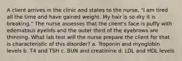 A client arrives in the clinic and states to the nurse, "I am tired all the time and have gained weight. My hair is so dry it is breaking." The nurse assesses that the client's face is puffy with edematous eyelids and the outer third of the eyebrows are thinning. What lab test will the nurse prepare the client for that is characteristic of this disorder? a. Troponin and myoglobin levels b. T4 and TSH c. BUN and creatinine d. LDL and HDL levels