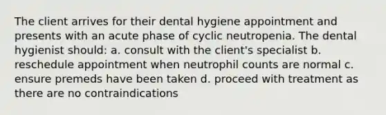 The client arrives for their dental hygiene appointment and presents with an acute phase of cyclic neutropenia. The dental hygienist should: a. consult with the client's specialist b. reschedule appointment when neutrophil counts are normal c. ensure premeds have been taken d. proceed with treatment as there are no contraindications