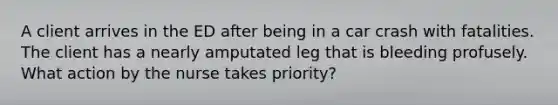 A client arrives in the ED after being in a car crash with fatalities. The client has a nearly amputated leg that is bleeding profusely. What action by the nurse takes priority?