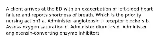 A client arrives at the ED with an exacerbation of left-sided heart failure and reports shortness of breath. Which is the priority nursing action? a. Administer angiotensin II receptor blockers b. Assess oxygen saturation c. Administer diuretics d. Administer angiotensin-converting enzyme inhibitors