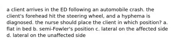 a client arrives in the ED following an automobile crash. the client's forehead hit the steering wheel, and a hyphema is diagnosed. the nurse should place the client in which position? a. flat in bed b. semi-Fowler's position c. lateral on the affected side d. lateral on the unaffected side