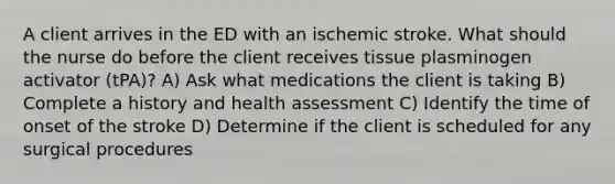 A client arrives in the ED with an ischemic stroke. What should the nurse do before the client receives tissue plasminogen activator (tPA)? A) Ask what medications the client is taking B) Complete a history and health assessment C) Identify the time of onset of the stroke D) Determine if the client is scheduled for any surgical procedures