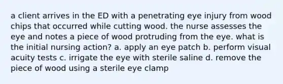 a client arrives in the ED with a penetrating eye injury from wood chips that occurred while cutting wood. the nurse assesses the eye and notes a piece of wood protruding from the eye. what is the initial nursing action? a. apply an eye patch b. perform visual acuity tests c. irrigate the eye with sterile saline d. remove the piece of wood using a sterile eye clamp