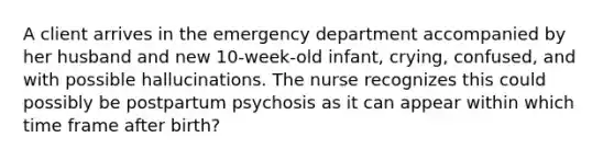 A client arrives in the emergency department accompanied by her husband and new 10-week-old infant, crying, confused, and with possible hallucinations. The nurse recognizes this could possibly be postpartum psychosis as it can appear within which time frame after birth?