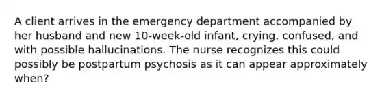 A client arrives in the emergency department accompanied by her husband and new 10-week-old infant, crying, confused, and with possible hallucinations. The nurse recognizes this could possibly be postpartum psychosis as it can appear approximately when?