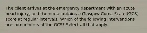 The client arrives at the emergency department with an acute head injury, and the nurse obtains a Glasgow Coma Scale (GCS) score at regular intervals. Which of the following interventions are components of the GCS? Select all that apply.