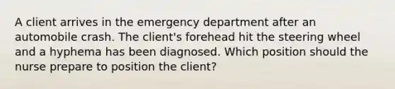 A client arrives in the emergency department after an automobile crash. The client's forehead hit the steering wheel and a hyphema has been diagnosed. Which position should the nurse prepare to position the client?