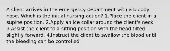 A client arrives in the emergency department with a bloody nose. Which is the initial nursing action? 1.Place the client in a supine position. 2.Apply an ice collar around the client's neck. 3.Assist the client to a sitting position with the head tilted slightly forward. 4.Instruct the client to swallow the blood until the bleeding can be controlled.