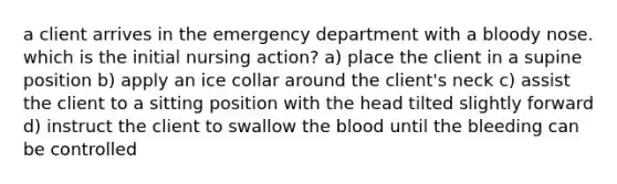 a client arrives in the emergency department with a bloody nose. which is the initial nursing action? a) place the client in a supine position b) apply an ice collar around the client's neck c) assist the client to a sitting position with the head tilted slightly forward d) instruct the client to swallow the blood until the bleeding can be controlled