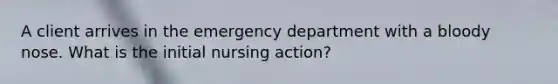 A client arrives in the emergency department with a bloody nose. What is the initial nursing action?