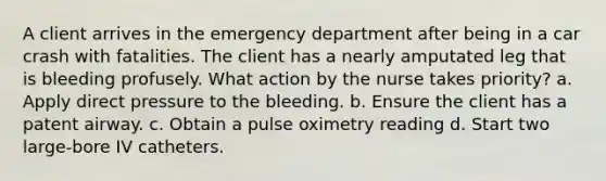 A client arrives in the emergency department after being in a car crash with fatalities. The client has a nearly amputated leg that is bleeding profusely. What action by the nurse takes priority? a. Apply direct pressure to the bleeding. b. Ensure the client has a patent airway. c. Obtain a pulse oximetry reading d. Start two large-bore IV catheters.