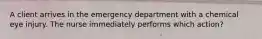 A client arrives in the emergency department with a chemical eye injury. The nurse immediately performs which action?