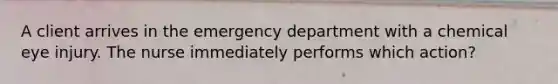 A client arrives in the emergency department with a chemical eye injury. The nurse immediately performs which action?