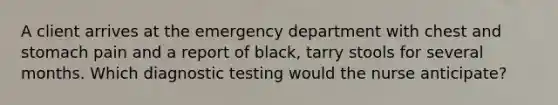 A client arrives at the emergency department with chest and stomach pain and a report of black, tarry stools for several months. Which diagnostic testing would the nurse anticipate?