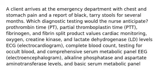 A client arrives at the emergency department with chest and stomach pain and a report of black, tarry stools for several months. Which diagnostic testing would the nurse anticipate? prothrombin time (PT), partial thromboplastin time (PTT), fibrinogen, and fibrin split product values cardiac monitoring, oxygen, creatine kinase, and lactate dehydrogenase (LD) levels ECG (electrocardiogram), complete blood count, testing for occult blood, and comprehensive serum metabolic panel EEG (electroencephalogram), alkaline phosphatase and aspartate aminotransferase levels, and basic serum metabolic panel