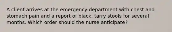 A client arrives at the emergency department with chest and stomach pain and a report of black, tarry stools for several months. Which order should the nurse anticipate?