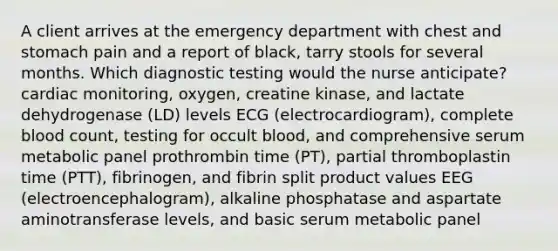 A client arrives at the emergency department with chest and stomach pain and a report of black, tarry stools for several months. Which diagnostic testing would the nurse anticipate? cardiac monitoring, oxygen, creatine kinase, and lactate dehydrogenase (LD) levels ECG (electrocardiogram), complete blood count, testing for occult blood, and comprehensive serum metabolic panel prothrombin time (PT), partial thromboplastin time (PTT), fibrinogen, and fibrin split product values EEG (electroencephalogram), alkaline phosphatase and aspartate aminotransferase levels, and basic serum metabolic panel