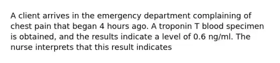 A client arrives in the emergency department complaining of chest pain that began 4 hours ago. A troponin T blood specimen is obtained, and the results indicate a level of 0.6 ng/ml. The nurse interprets that this result indicates