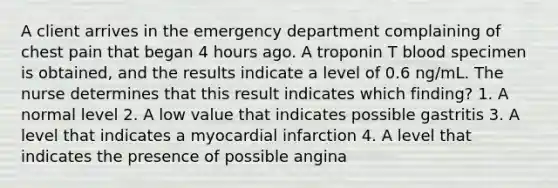 A client arrives in the emergency department complaining of chest pain that began 4 hours ago. A troponin T blood specimen is obtained, and the results indicate a level of 0.6 ng/mL. The nurse determines that this result indicates which finding? 1. A normal level 2. A low value that indicates possible gastritis 3. A level that indicates a myocardial infarction 4. A level that indicates the presence of possible angina