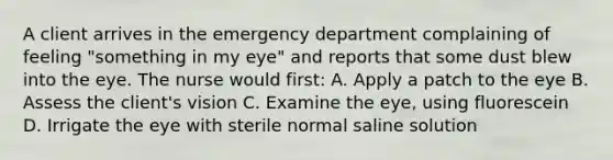 A client arrives in the emergency department complaining of feeling "something in my eye" and reports that some dust blew into the eye. The nurse would first: A. Apply a patch to the eye B. Assess the client's vision C. Examine the eye, using fluorescein D. Irrigate the eye with sterile normal saline solution