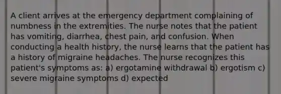 A client arrives at the emergency department complaining of numbness in the extremities. The nurse notes that the patient has vomiting, diarrhea, chest pain, and confusion. When conducting a health history, the nurse learns that the patient has a history of migraine headaches. The nurse recognizes this patient's symptoms as: a) ergotamine withdrawal b) ergotism c) severe migraine symptoms d) expected