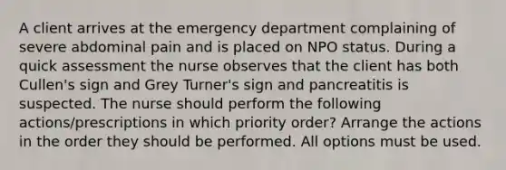 A client arrives at the emergency department complaining of severe abdominal pain and is placed on NPO status. During a quick assessment the nurse observes that the client has both Cullen's sign and Grey Turner's sign and pancreatitis is suspected. The nurse should perform the following actions/prescriptions in which priority order? Arrange the actions in the order they should be performed. All options must be used.