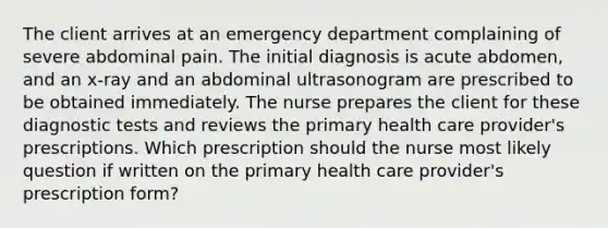 The client arrives at an emergency department complaining of severe abdominal pain. The initial diagnosis is acute abdomen, and an x-ray and an abdominal ultrasonogram are prescribed to be obtained immediately. The nurse prepares the client for these diagnostic tests and reviews the primary health care provider's prescriptions. Which prescription should the nurse most likely question if written on the primary health care provider's prescription form?