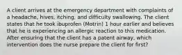 A client arrives at the emergency department with complaints of a headache, hives, itching, and difficulty swallowing. The client states that he took ibuprofen (Motrin) 1 hour earlier and believes that he is experiencing an allergic reaction to this medication. After ensuring that the client has a patent airway, which intervention does the nurse prepare the client for first?