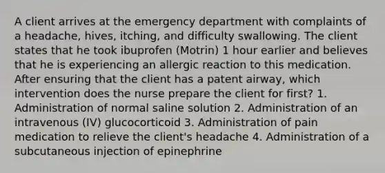 A client arrives at the emergency department with complaints of a headache, hives, itching, and difficulty swallowing. The client states that he took ibuprofen (Motrin) 1 hour earlier and believes that he is experiencing an allergic reaction to this medication. After ensuring that the client has a patent airway, which intervention does the nurse prepare the client for first? 1. Administration of normal saline solution 2. Administration of an intravenous (IV) glucocorticoid 3. Administration of pain medication to relieve the client's headache 4. Administration of a subcutaneous injection of epinephrine