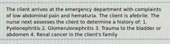 The client arrives at the emergency department with complaints of low abdominal pain and hematuria. The client is afebrile. The nurse next assesses the client to determine a history of: 1. Pyelonephritis 2. Glomerulonephritis 3. Trauma to the bladder or abdomen 4. Renal cancer in the client's family