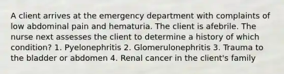 A client arrives at the emergency department with complaints of low abdominal pain and hematuria. The client is afebrile. The nurse next assesses the client to determine a history of which condition? 1. Pyelonephritis 2. Glomerulonephritis 3. Trauma to the bladder or abdomen 4. Renal cancer in the client's family