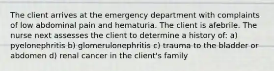 The client arrives at the emergency department with complaints of low abdominal pain and hematuria. The client is afebrile. The nurse next assesses the client to determine a history of: a) pyelonephritis b) glomerulonephritis c) trauma to the bladder or abdomen d) renal cancer in the client's family