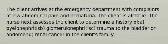 The client arrives at the emergency department with complaints of low abdominal pain and hematuria. The client is afebrile. The nurse next assesses the client to determine a history of:a) pyelonephritisb) glomerulonephritisc) trauma to the bladder or abdomend) renal cancer in the client's family