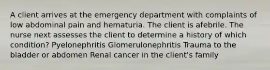 A client arrives at the emergency department with complaints of low abdominal pain and hematuria. The client is afebrile. The nurse next assesses the client to determine a history of which condition? Pyelonephritis Glomerulonephritis Trauma to the bladder or abdomen Renal cancer in the client's family