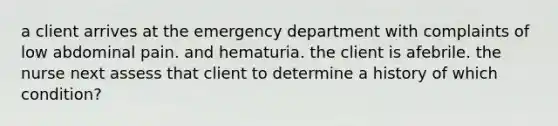 a client arrives at the emergency department with complaints of low abdominal pain. and hematuria. the client is afebrile. the nurse next assess that client to determine a history of which condition?