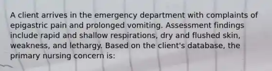 A client arrives in the emergency department with complaints of epigastric pain and prolonged vomiting. Assessment findings include rapid and shallow respirations, dry and flushed skin, weakness, and lethargy. Based on the client's database, the primary nursing concern is: