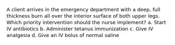 A client arrives in the emergency department with a deep, full thickness burn all over the interior surface of both upper legs. Which priority intervention should the nurse implement? a. Start IV antibiotics b. Administer tetanus immunization c. Give IV analgesia d. Give an IV bolus of normal saline