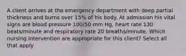 A client arrives at the emergency department with deep partial thickness and burns over 15% of his body. At admission his vital signs are blood pressure 100/50 mm Hg, heart rate 130 beats/minute and respiratory rate 20 breaths/minute. Which nursing intervention are appropriate for this client? Select all that apply