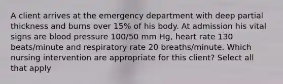 A client arrives at the emergency department with deep partial thickness and burns over 15% of his body. At admission his vital signs are <a href='https://www.questionai.com/knowledge/kD0HacyPBr-blood-pressure' class='anchor-knowledge'>blood pressure</a> 100/50 mm Hg, heart rate 130 beats/minute and respiratory rate 20 breaths/minute. Which nursing intervention are appropriate for this client? Select all that apply