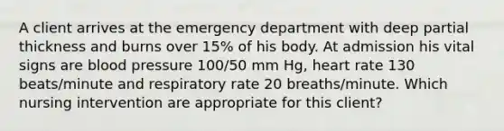 A client arrives at the emergency department with deep partial thickness and burns over 15% of his body. At admission his vital signs are blood pressure 100/50 mm Hg, heart rate 130 beats/minute and respiratory rate 20 breaths/minute. Which nursing intervention are appropriate for this client?