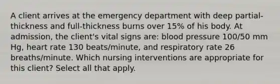 A client arrives at the emergency department with deep partial-thickness and full-thickness burns over 15% of his body. At admission, the client's vital signs are: blood pressure 100/50 mm Hg, heart rate 130 beats/minute, and respiratory rate 26 breaths/minute. Which nursing interventions are appropriate for this client? Select all that apply.