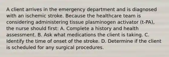 A client arrives in the emergency department and is diagnosed with an ischemic stroke. Because the healthcare team is considering administering tissue plasminogen activator (t-PA), the nurse should first: A. Complete a history and health assessment. B. Ask what medications the client is taking. C. Identify the time of onset of the stroke. D. Determine if the client is scheduled for any surgical procedures.