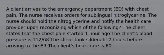 A client arrives to the emergency department (ED) with chest pain. The nurse receives orders for sublingual nitroglycerine. The nurse should hold the nitroglycerine and notify the health care provider upon recognizing which of the following? The client states that the chest pain started 1 hour ago The client's blood pressure is 112/68 The client took sildenafil 2 hours before arriving to the ER The client's heart rate is 60