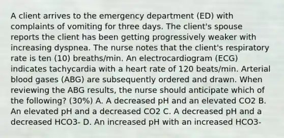 A client arrives to the emergency department (ED) with complaints of vomiting for three days. The client's spouse reports the client has been getting progressively weaker with increasing dyspnea. The nurse notes that the client's respiratory rate is ten (10) breaths/min. An electrocardiogram (ECG) indicates tachycardia with a heart rate of 120 beats/min. Arterial blood gases (ABG) are subsequently ordered and drawn. When reviewing the ABG results, the nurse should anticipate which of the following? (30%) A. A decreased pH and an elevated CO2 B. An elevated pH and a decreased CO2 C. A decreased pH and a decreased HCO3- D. An increased pH with an increased HCO3-