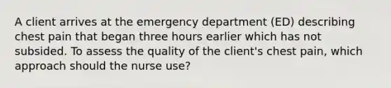 A client arrives at the emergency department (ED) describing chest pain that began three hours earlier which has not subsided. To assess the quality of the client's chest pain, which approach should the nurse use?