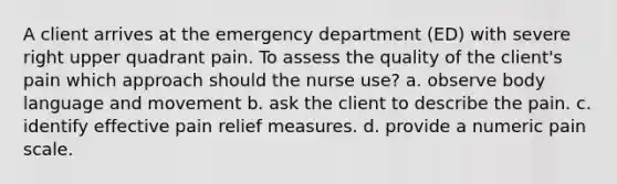 A client arrives at the emergency department (ED) with severe right upper quadrant pain. To assess the quality of the client's pain which approach should the nurse use? a. observe body language and movement b. ask the client to describe the pain. c. identify effective pain relief measures. d. provide a numeric pain scale.