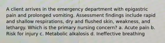 A client arrives in the emergency department with epigastric pain and prolonged vomiting. Assessment findings include rapid and shallow respirations, dry and flushed skin, weakness, and lethargy. Which is the primary nursing concern? a. Acute pain b. Risk for injury c. Metabolic alkalosis d. Ineffective breathing