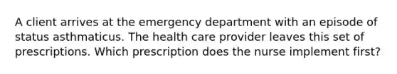 A client arrives at the emergency department with an episode of status asthmaticus. The health care provider leaves this set of prescriptions. Which prescription does the nurse implement first?