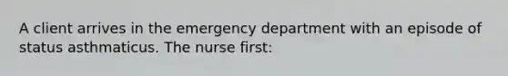 A client arrives in the emergency department with an episode of status asthmaticus. The nurse first: